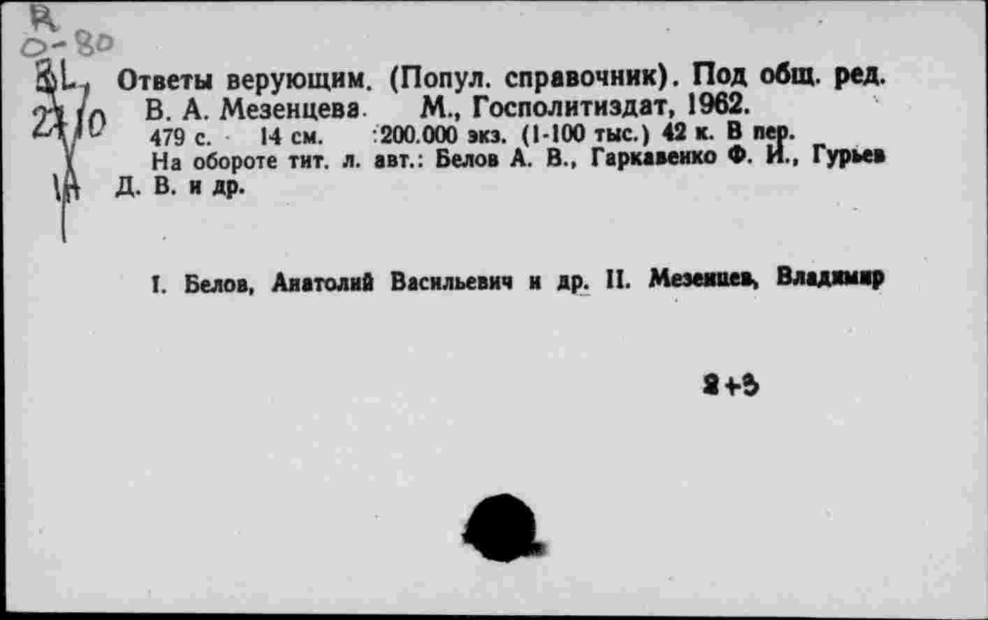 ﻿0-^0
&1. Ответы верующим. (Попул. справочник). Под общ. ред.
А /п В- А. Мезенцева М., Госполитиздат, 1962.
►4/”	479 с ]4 см. :200.000 экз. (1-100 тыс.) 42 к. В пер.
I	На обороте тит. л. авт.: Белов А. В., Гаркавенко Ф. И., Гурьев
Щ Д. В. и др.
I. Белов, Анатолий Васильевич и др. И. Мезенцев, Владимир
84-5